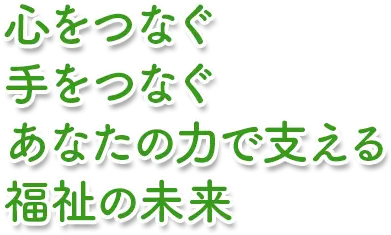 心をつなぐ 手をつなぐ あなたの力で支える 福祉の未来