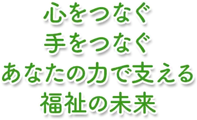 心をつなぐ 手をつなぐ あなたの力で支える 福祉の未来